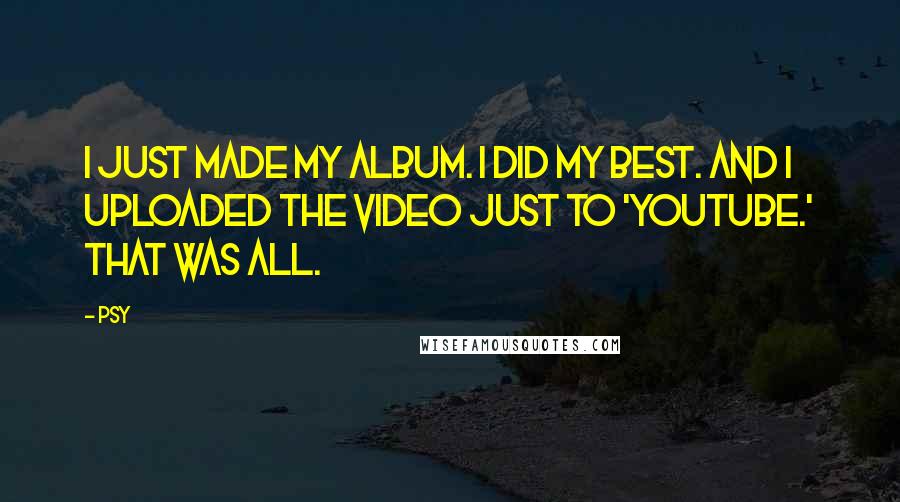 Psy quotes: I just made my album. I did my best. And I uploaded the video just to 'YouTube.' That was all.
