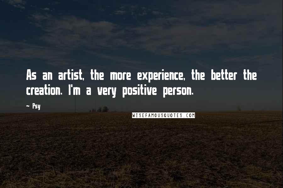 Psy quotes: As an artist, the more experience, the better the creation. I'm a very positive person.