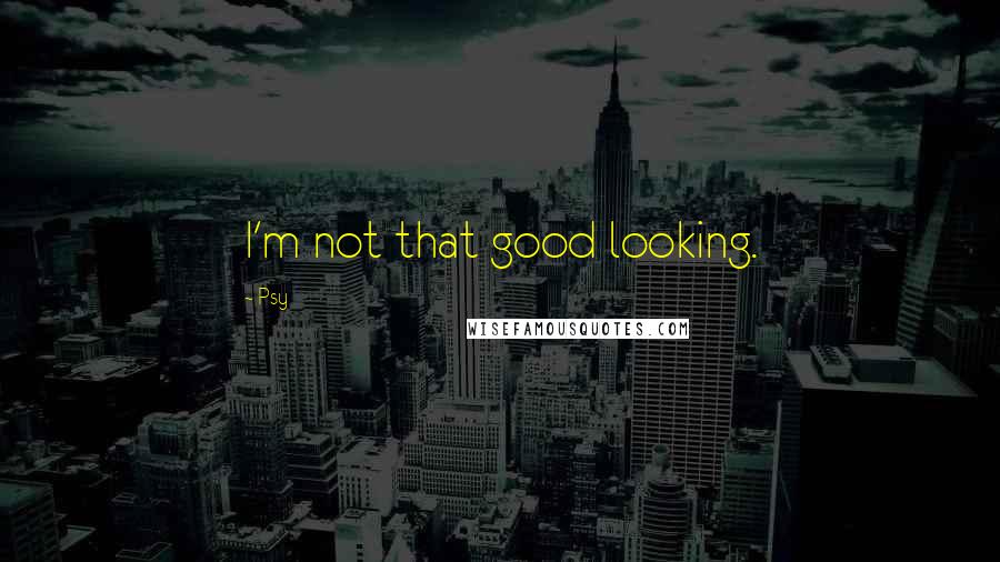 Psy quotes: I'm not that good looking.