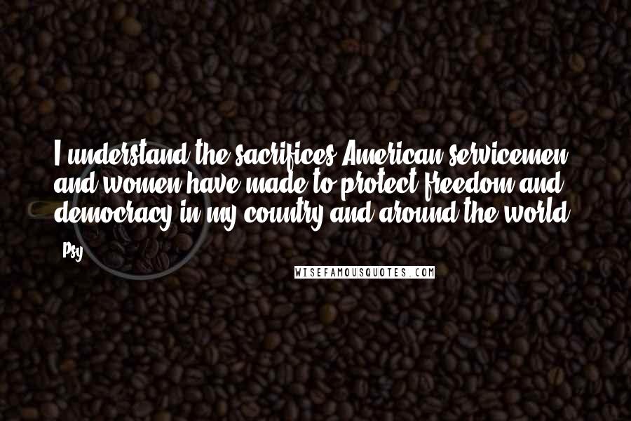 Psy quotes: I understand the sacrifices American servicemen and women have made to protect freedom and democracy in my country and around the world. Psy quotes: I understand the sacrifices American servicemen and women have made to protect freedom and democracy in my country and around the world.