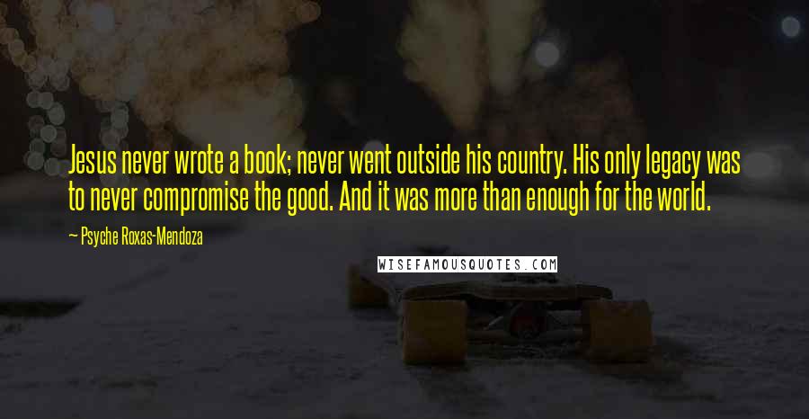 Psyche Roxas-Mendoza quotes: Jesus never wrote a book; never went outside his country. His only legacy was to never compromise the good. And it was more than enough for the world. Psyche Roxas-Mendoza quotes: Jesus never wrote a book; never went outside his country. His only legacy was to never compromise the good. And it was more than enough for the world.