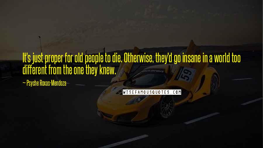 Psyche Roxas-Mendoza quotes: It's just proper for old people to die. Otherwise, they'd go insane in a world too different from the one they knew. Psyche Roxas-Mendoza quotes: It's just proper for old people to die. Otherwise, they'd go insane in a world too different from the one they knew.