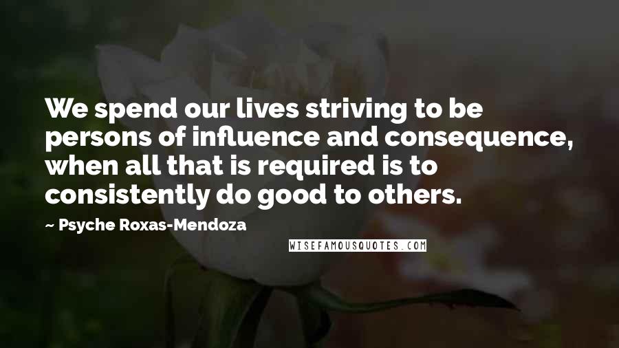 Psyche Roxas-Mendoza quotes: We spend our lives striving to be persons of influence and consequence, when all that is required is to consistently do good to others. Psyche Roxas-Mendoza quotes: We spend our lives striving to be persons of influence and consequence, when all that is required is to consistently do good to others.