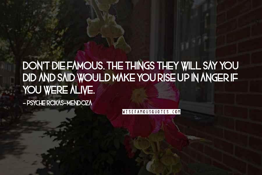 Psyche Roxas-Mendoza quotes: Don't die famous. The things they will say you did and said would make you rise up in anger if you were alive. Psyche Roxas-Mendoza quotes: Don't die famous. The things they will say you did and said would make you rise up in anger if you were alive.