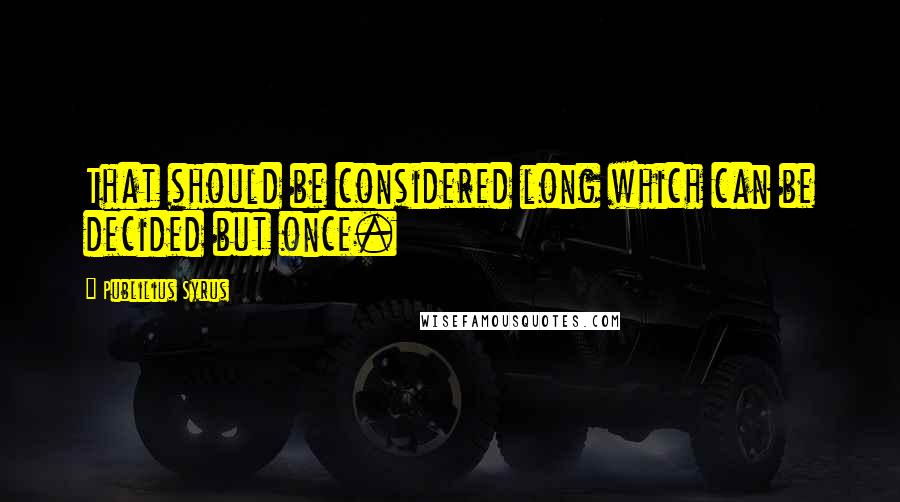 Publilius Syrus quotes: That should be considered long which can be decided but once.