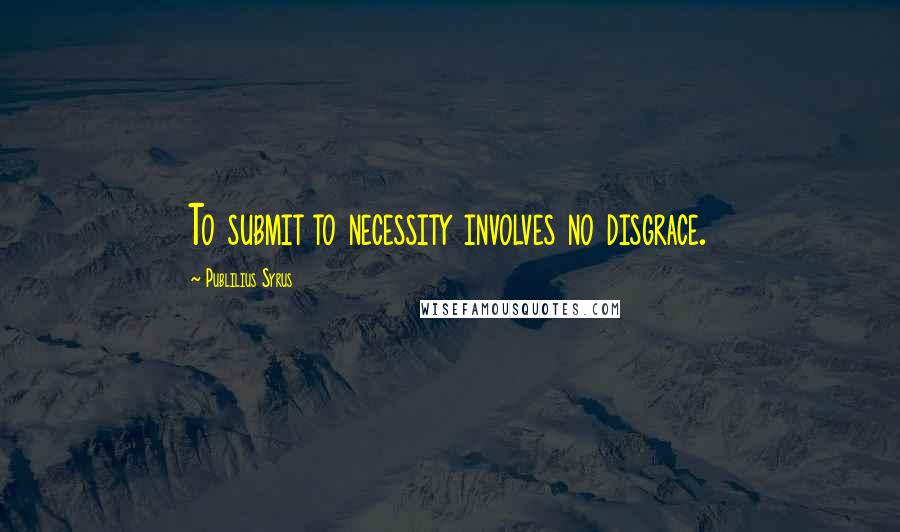 Publilius Syrus quotes: To submit to necessity involves no disgrace.
