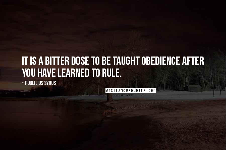 Publilius Syrus quotes: It is a bitter dose to be taught obedience after you have learned to rule.