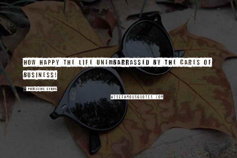 Publilius Syrus quotes: How happy the life unembarrassed by the cares of business!
