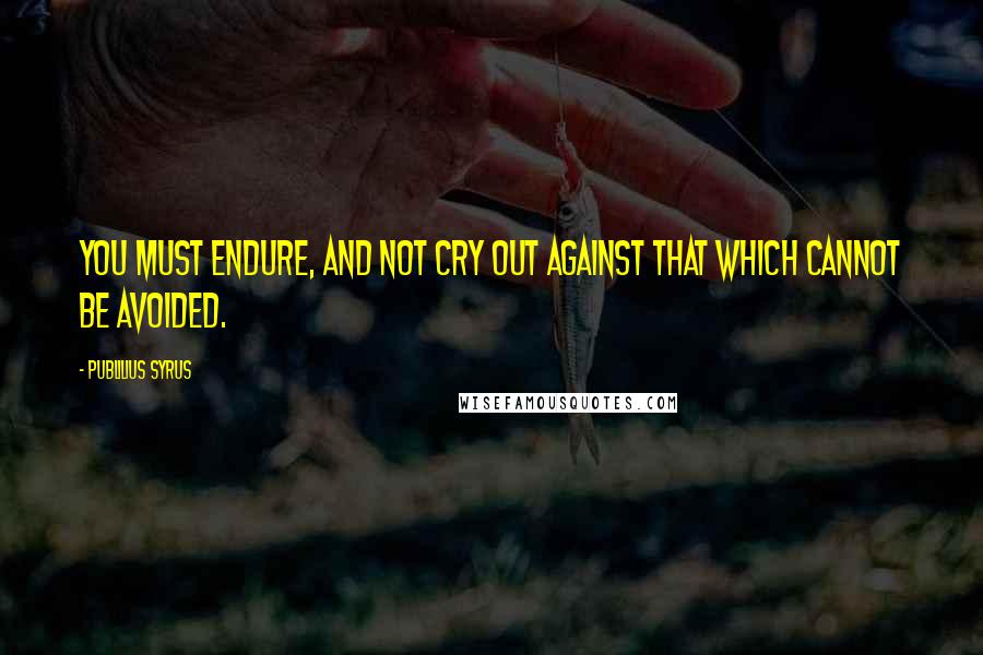 Publilius Syrus quotes: You must endure, and not cry out against that which cannot be avoided.