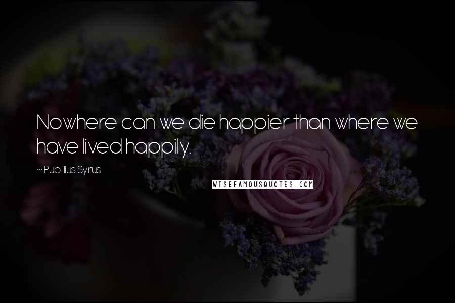 Publilius Syrus quotes: Nowhere can we die happier than where we have lived happily.