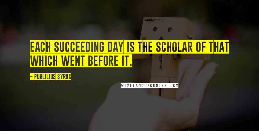 Publilius Syrus quotes: Each succeeding day is the scholar of that which went before it.