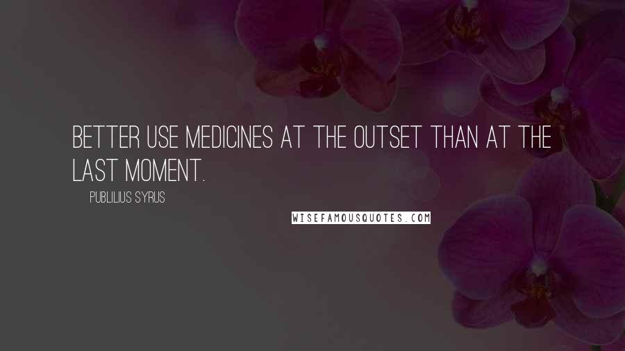 Publilius Syrus quotes: Better use medicines at the outset than at the last moment.