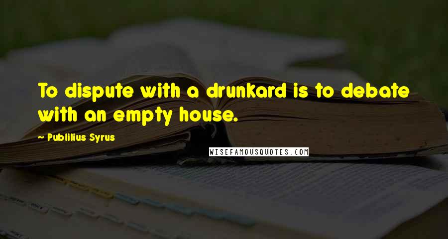 Publilius Syrus quotes: To dispute with a drunkard is to debate with an empty house.
