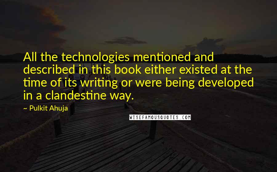 Pulkit Ahuja quotes: All the technologies mentioned and described in this book either existed at the time of its writing or were being developed in a clandestine way. Pulkit Ahuja quotes: All the technologies mentioned and described in this book either existed at the time of its writing or were being developed in a clandestine way.