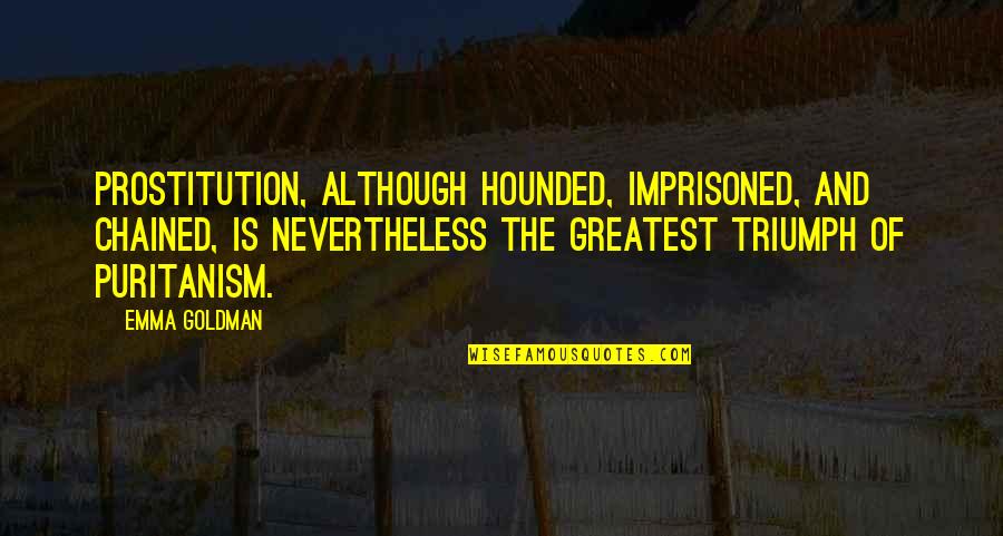 Puritanism Quotes By Emma Goldman: Prostitution, although hounded, imprisoned, and chained, is nevertheless