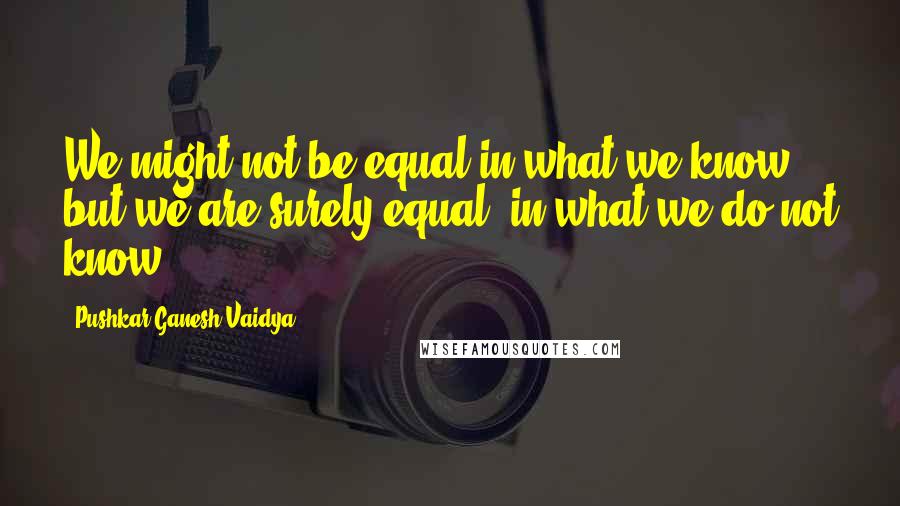 Pushkar Ganesh Vaidya quotes: We might not be equal in what we know but we are surely equal, in what we do not know.