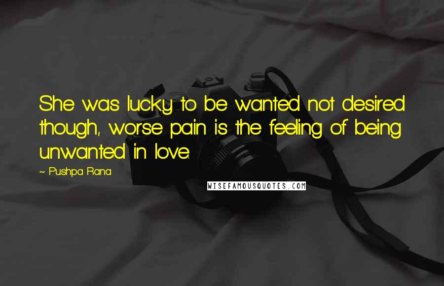 Pushpa Rana quotes: She was lucky to be wanted not desired though, worse pain is the feeling of being unwanted in love.