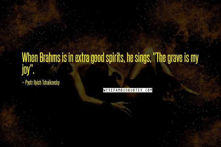 Pyotr Ilyich Tchaikovsky quotes: When Brahms is in extra good spirits, he sings, "The grave is my joy".