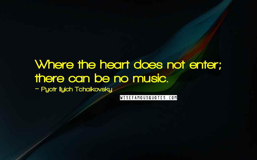 Pyotr Ilyich Tchaikovsky quotes: Where the heart does not enter; there can be no music.