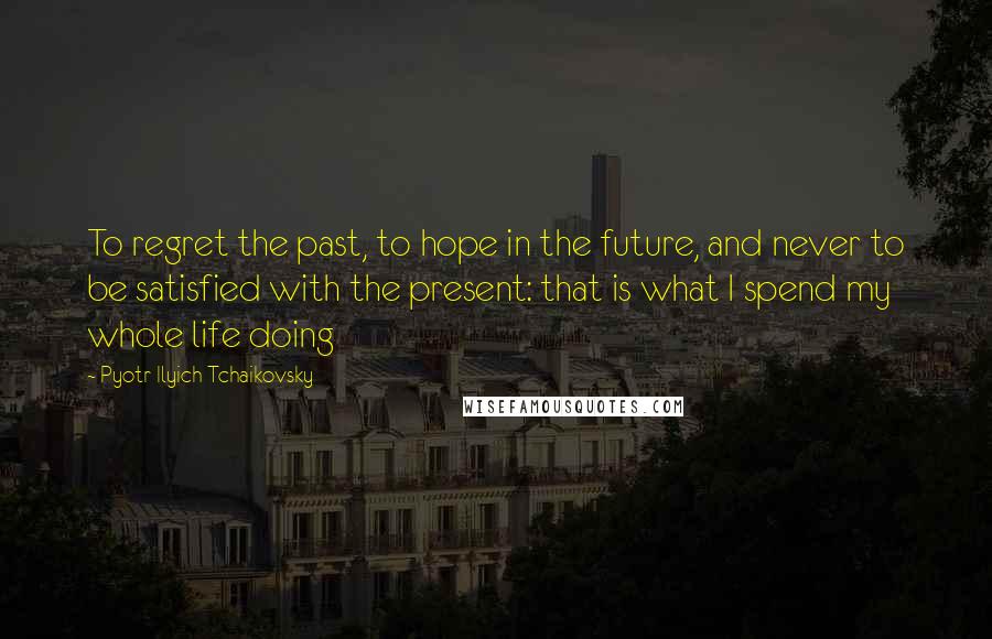 Pyotr Ilyich Tchaikovsky quotes: To regret the past, to hope in the future, and never to be satisfied with the present: that is what I spend my whole life doing