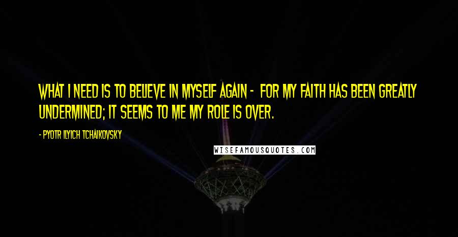 Pyotr Ilyich Tchaikovsky quotes: What I need is to believe in myself again - for my faith has been greatly undermined; it seems to me my role is over.