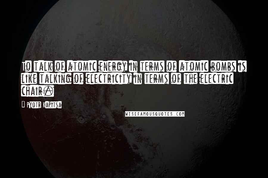 Pyotr Kapitsa quotes: To talk of atomic energy in terms of atomic bombs is like talking of electricity in terms of the electric chair.