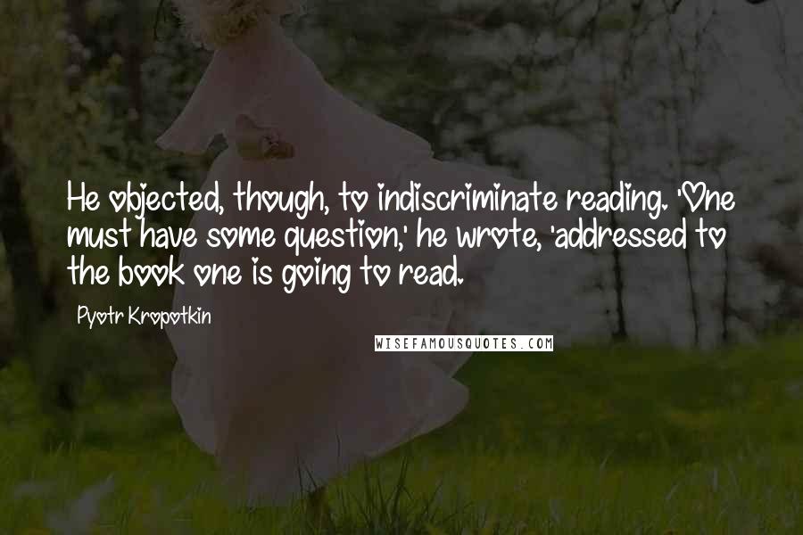 Pyotr Kropotkin quotes: He objected, though, to indiscriminate reading. 'One must have some question,' he wrote, 'addressed to the book one is going to read.