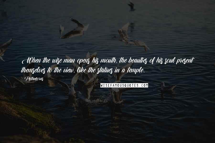 Pythagoras quotes: When the wise man opens his mouth, the beauties of his soul present themselves to the view, like the statues in a temple.