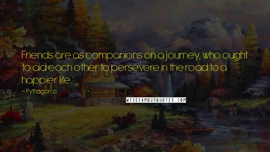 Pythagoras quotes: Friends are as companions on a journey, who ought to aid each other to persevere in the road to a happier life.