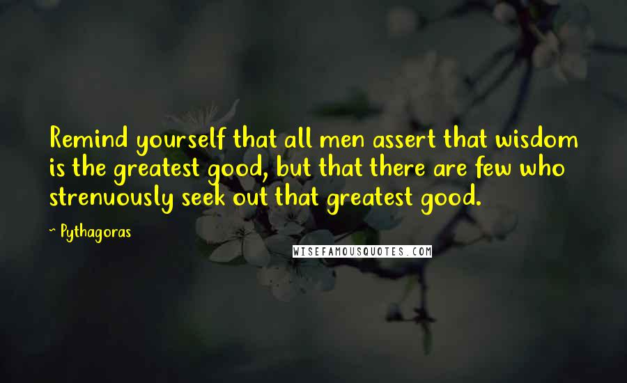 Pythagoras quotes: Remind yourself that all men assert that wisdom is the greatest good, but that there are few who strenuously seek out that greatest good.
