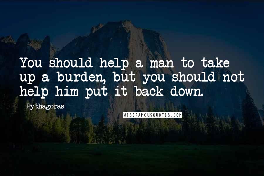 Pythagoras quotes: You should help a man to take up a burden, but you should not help him put it back down.