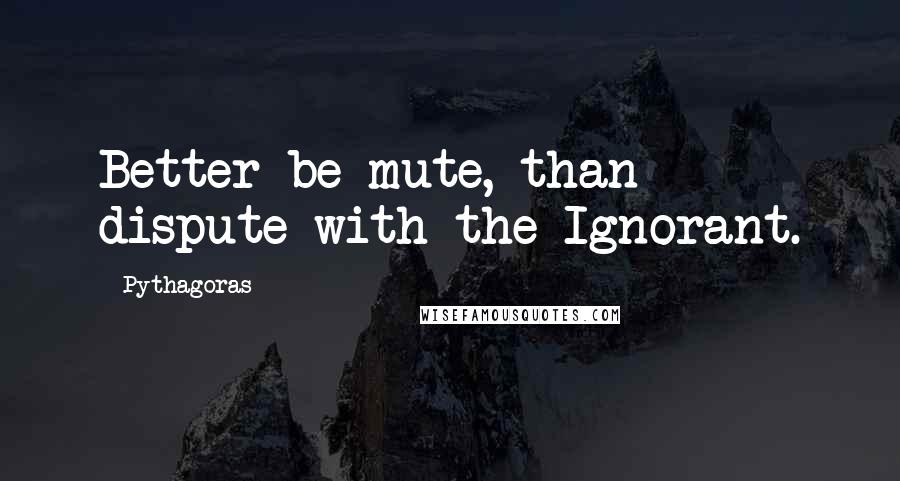 Pythagoras quotes: Better be mute, than dispute with the Ignorant.