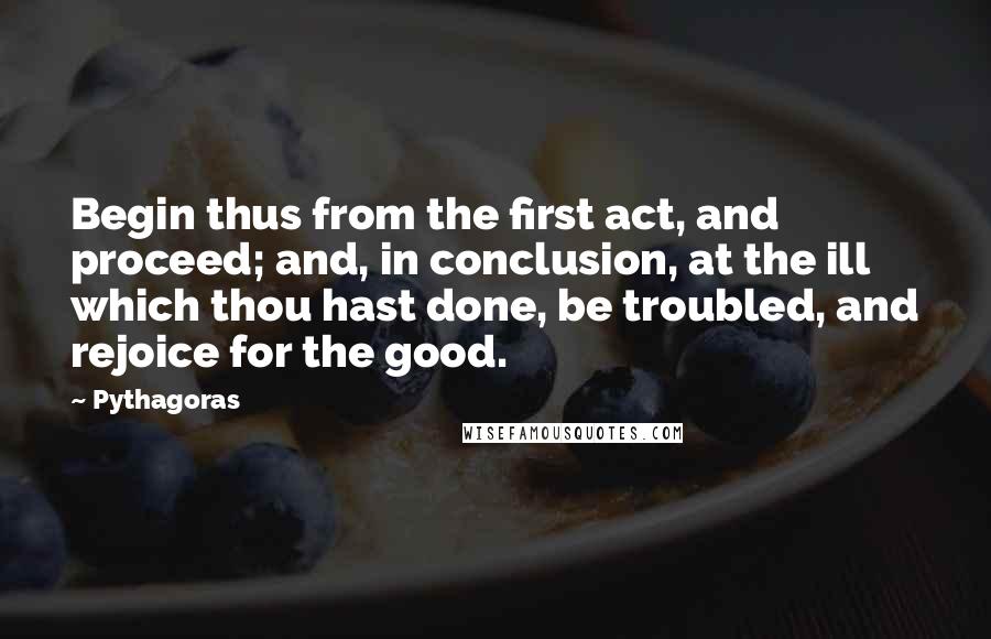 Pythagoras quotes: Begin thus from the first act, and proceed; and, in conclusion, at the ill which thou hast done, be troubled, and rejoice for the good.