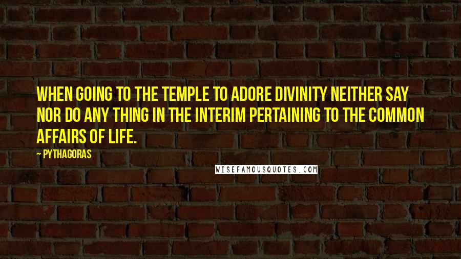 Pythagoras quotes: When going to the temple to adore Divinity neither say nor do any thing in the interim pertaining to the common affairs of life.