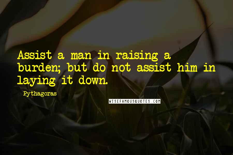 Pythagoras quotes: Assist a man in raising a burden; but do not assist him in laying it down.
