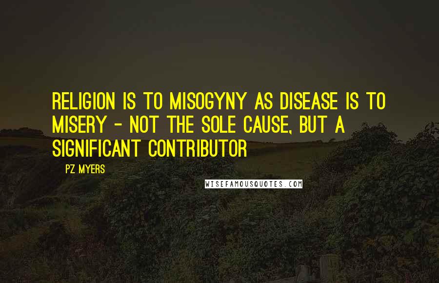 PZ Myers quotes: Religion is to misogyny as disease is to misery - not the sole cause, but a significant contributor