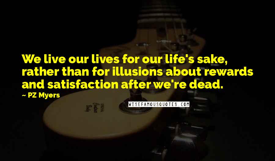 PZ Myers quotes: We live our lives for our life's sake, rather than for illusions about rewards and satisfaction after we're dead.