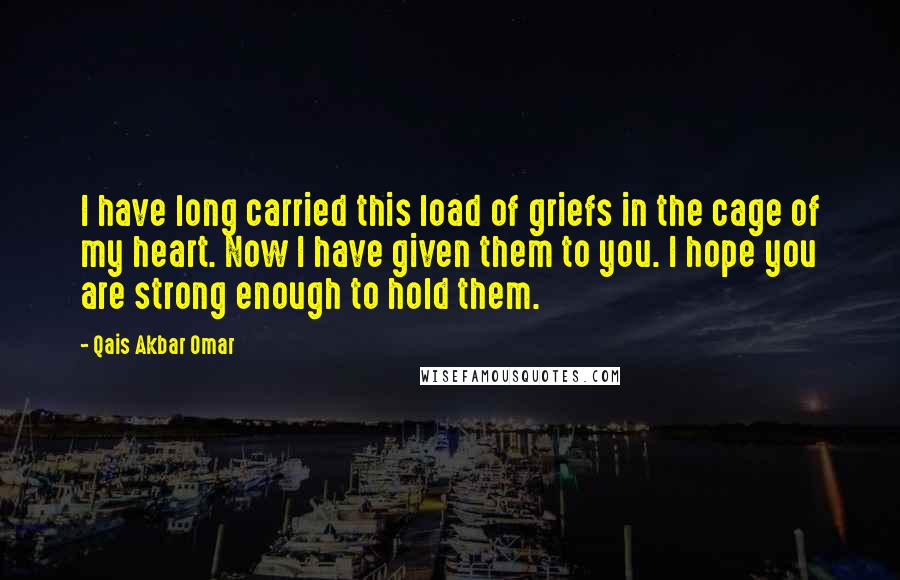 Qais Akbar Omar quotes: I have long carried this load of griefs in the cage of my heart. Now I have given them to you. I hope you are strong enough to hold them.