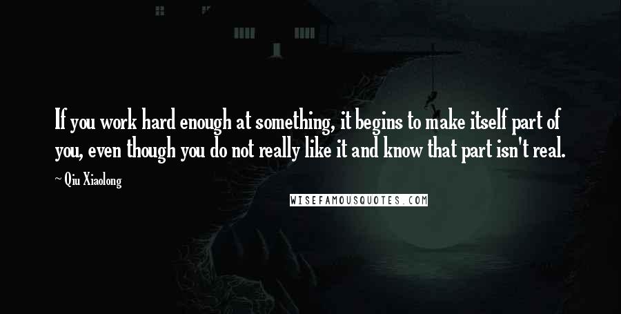 Qiu Xiaolong quotes: If you work hard enough at something, it begins to make itself part of you, even though you do not really like it and know that part isn't real.