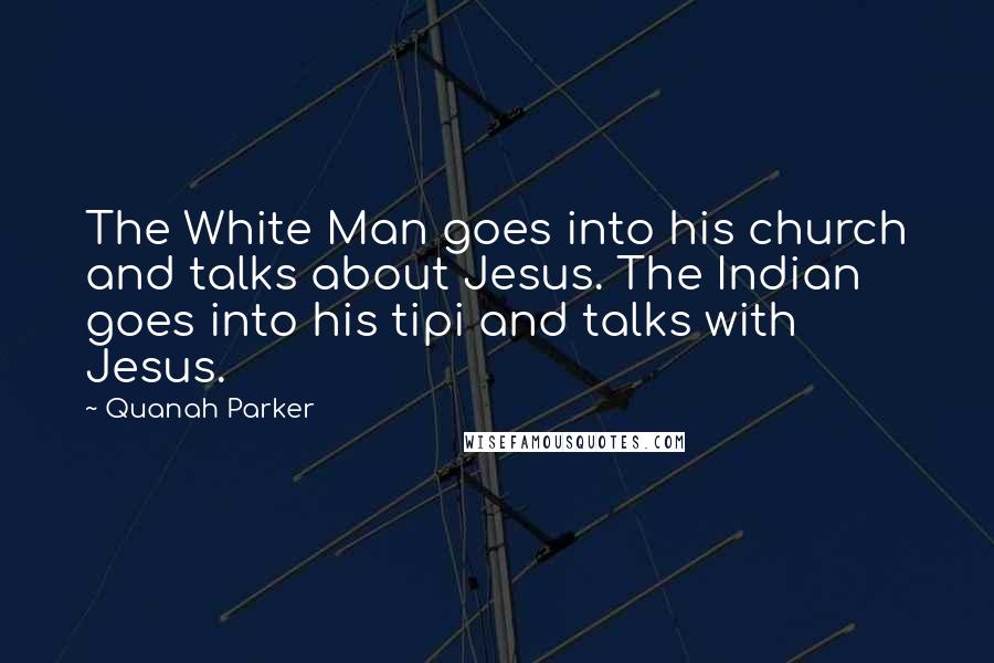 Quanah Parker quotes: The White Man goes into his church and talks about Jesus. The Indian goes into his tipi and talks with Jesus.