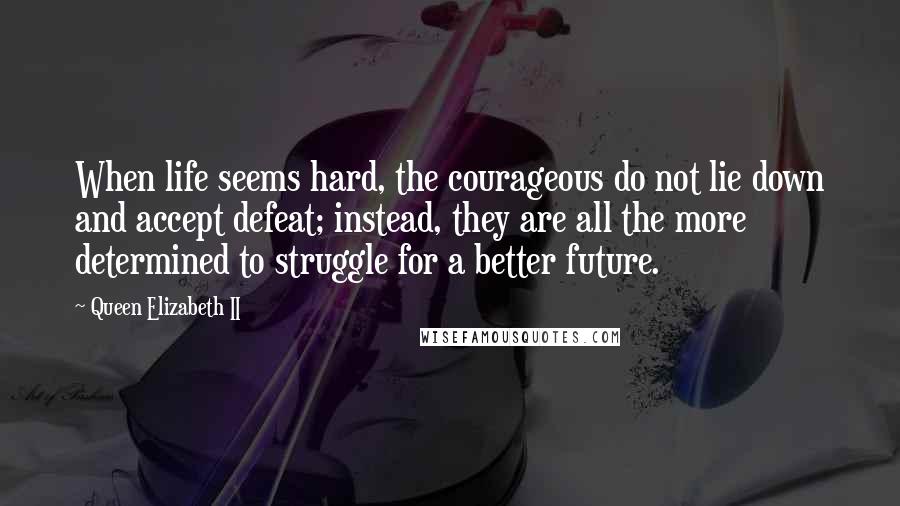 Queen Elizabeth II quotes: When life seems hard, the courageous do not lie down and accept defeat; instead, they are all the more determined to struggle for a better future.