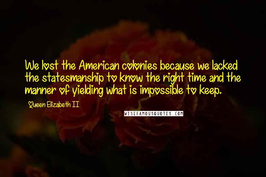 Queen Elizabeth II quotes: We lost the American colonies because we lacked the statesmanship to know the right time and the manner of yielding what is impossible to keep.