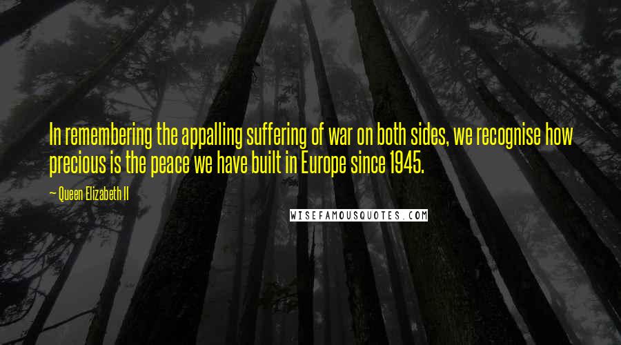 Queen Elizabeth II quotes: In remembering the appalling suffering of war on both sides, we recognise how precious is the peace we have built in Europe since 1945. Queen Elizabeth II quotes: In remembering the appalling suffering of war on both sides, we recognise how precious is the peace we have built in Europe since 1945.