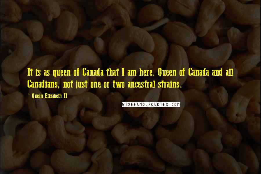 Queen Elizabeth II quotes: It is as queen of Canada that I am here. Queen of Canada and all Canadians, not just one or two ancestral strains. Queen Elizabeth II quotes: It is as queen of Canada that I am here. Queen of Canada and all Canadians, not just one or two ancestral strains.