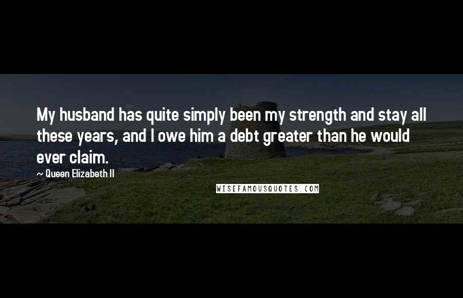 Queen Elizabeth II quotes: My husband has quite simply been my strength and stay all these years, and I owe him a debt greater than he would ever claim. Queen Elizabeth II quotes: My husband has quite simply been my strength and stay all these years, and I owe him a debt greater than he would ever claim.