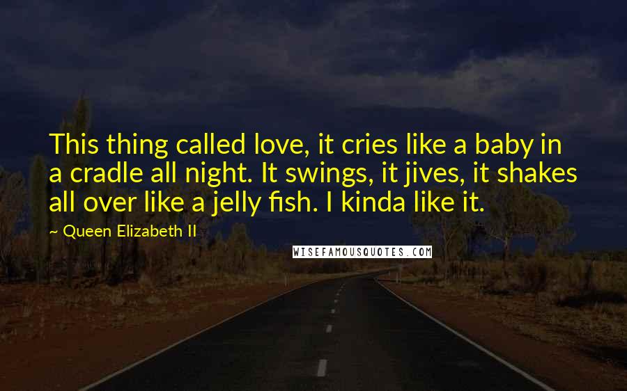 Queen Elizabeth II quotes: This thing called love, it cries like a baby in a cradle all night. It swings, it jives, it shakes all over like a jelly fish. I kinda like it. Queen Elizabeth II quotes: This thing called love, it cries like a baby in a cradle all night. It swings, it jives, it shakes all over like a jelly fish. I kinda like it.