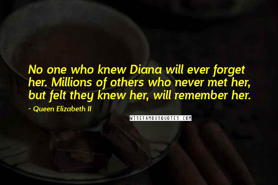 Queen Elizabeth II quotes: No one who knew Diana will ever forget her. Millions of others who never met her, but felt they knew her, will remember her. Queen Elizabeth II quotes: No one who knew Diana will ever forget her. Millions of others who never met her, but felt they knew her, will remember her.