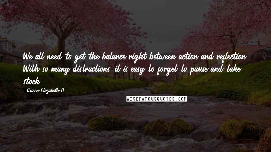 Queen Elizabeth II quotes: We all need to get the balance right between action and reflection. With so many distractions, it is easy to forget to pause and take stock. Queen Elizabeth II quotes: We all need to get the balance right between action and reflection. With so many distractions, it is easy to forget to pause and take stock.