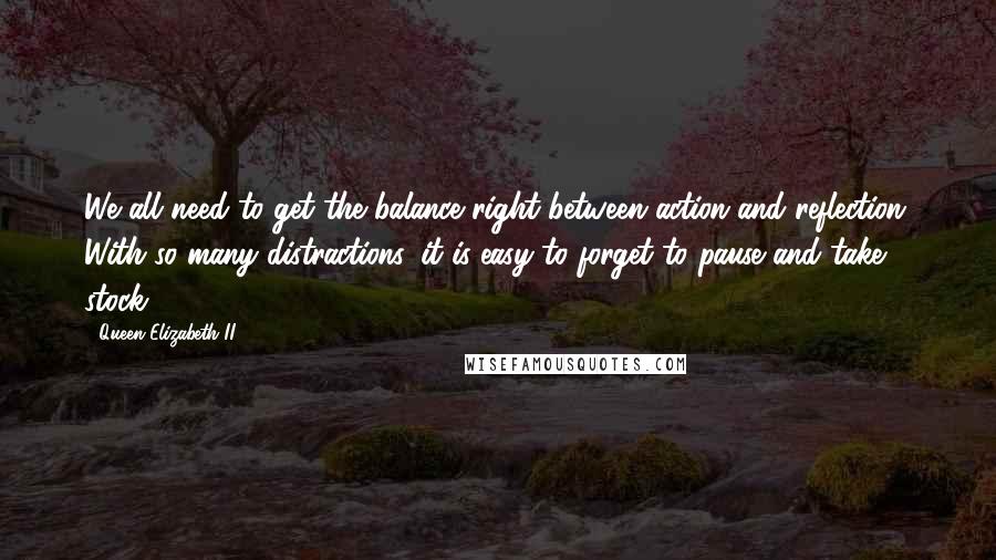 Queen Elizabeth II quotes: We all need to get the balance right between action and reflection. With so many distractions, it is easy to forget to pause and take stock.