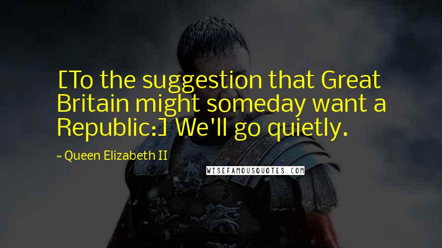 Queen Elizabeth II quotes: [To the suggestion that Great Britain might someday want a Republic:] We'll go quietly.